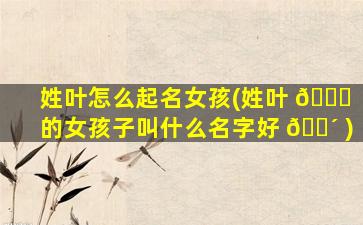 姓叶怎么起名女孩(姓叶 🐈 的女孩子叫什么名字好 🐴 )